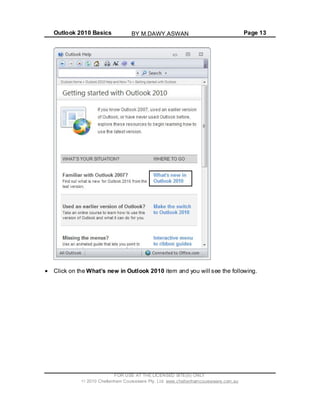 Outlook 2010 Basics Page 13
Click on the What’s new in Outlook 2010 item and you will see the following.
FOR USE AT THE LICENSED SITE(S) ONLY
2010 Cheltenham Courseware Pty. Ltd. www.cheltenhamcourseware.com.au
BY M.DAWY.ASWAN
 