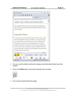 Outlook 2010 Basics Page 14
You can use the vertical scroll bars to display more information further down this
window.
Click on the Back button a few times (top-left of your window).
Your screen should look like this again.
FOR USE AT THE LICENSED SITE(S) ONLY
2010 Cheltenham Courseware Pty. Ltd. www.cheltenhamcourseware.com.au
BY M.DAWY.ASWAN
 