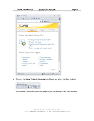 Outlook 2010 Basics Page 15
Click on the Show Table of Contents icon (displayed within the Help toolbar).
You will see a table of contents displayed down the left side of the Help window.
FOR USE AT THE LICENSED SITE(S) ONLY
2010 Cheltenham Courseware Pty. Ltd. www.cheltenhamcourseware.com.au
BY M.DAWY.ASWAN
 