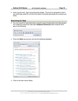 Outlook 2010 Basics Page 18
Have a quick read. Don’t worry about the details. The point to remember is that if
you need help, press F1, and from the table of contents get exactly the answers you
need.
Searching for Help
You can search for help information using the search facility within the Help window.
For instance to search for help about Keyboard Shortcuts within Outlook 2010,
type in the following.
Press the Enter key and you will see the following displayed.
Click on the item shown below.
FOR USE AT THE LICENSED SITE(S) ONLY
2010 Cheltenham Courseware Pty. Ltd. www.cheltenhamcourseware.com.au
BY M.DAWY.ASWAN
 
