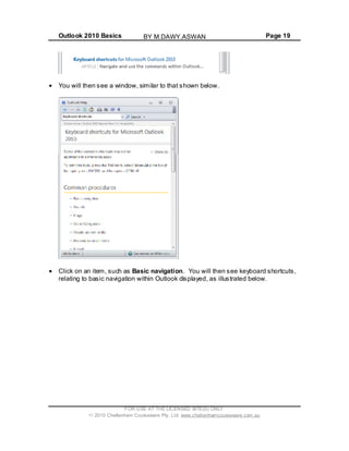 Outlook 2010 Basics Page 19
You will then see a window, similar to that shown below.
Click on an item, such as Basic navigation. You will then see keyboard shortcuts,
relating to basic navigation within Outlook displayed, as illustrated below.
FOR USE AT THE LICENSED SITE(S) ONLY
2010 Cheltenham Courseware Pty. Ltd. www.cheltenhamcourseware.com.au
BY M.DAWY.ASWAN
 