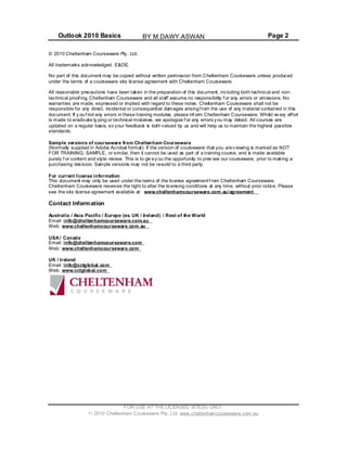 Outlook 2010 Basics Page 2
© 2010 Cheltenham Courseware Pty. Ltd.
All trademarks acknowledged. E&OE.
No part of this document may be copied without written permission from Cheltenham Courseware unless produced
under the terms of a courseware site license agreement with Cheltenham Courseware.
All reasonable precautions have been taken in the preparation of this document, including both technical and non-
technical proof ing. Cheltenham Courseware and all staff assume no responsibility f or any errors or omissions. No
warranties are made, expressed or implied with regard to these notes. Cheltenham Courseware shall not be
responsible for any direct, incidental or consequential damages arisingf rom the use of any material contained in this
document. If y ouf ind any errors in these training modules, please inf orm Cheltenham Courseware. Whilst ev ery effort
is made to eradicate ty ping or technical mistakes, we apologize f or any errors y ou may detect. All courses are
updated on a regular basis, so your feedback is both valued by us and will help us to maintain the highest possible
standards.
Sample versions of courseware from Cheltenham Courseware
(Normally supplied in Adobe Acrobat format): If the version of courseware that you arev iewing is marked as NOT
FOR TRAINING, SAMPLE, or similar, then it cannot be used as part of a training course, and is made available
purely f or content and style review. This is to giv ey ou the opportunity to prev iew our courseware, prior to making a
purchasing decision. Sample versions may not be re-sold to a third party.
For current license information
This document may only be used under the terms of the license agreement f rom Cheltenham Courseware.
Cheltenham Courseware reserves the right to alter the licensing conditions at any time, without prior notice. Please
see the site license agreement available at: www.cheltenhamcourseware.com.au/agreement
Contact Information
Australia / Asia Pacific / Europe (ex. UK / Ireland) / Rest of the World
Email: info@cheltenhamcourseware.com.au
Web: www.cheltenhamcourseware.com.au
USA / Canada
Email: info@cheltenhamcourseware.com
Web: www.cheltenhamcourseware.com
UK / Ireland
Email: info@cctglobal.com
Web: www.cctglobal.com
FOR USE AT THE LICENSED SITE(S) ONLY
2010 Cheltenham Courseware Pty. Ltd. www.cheltenhamcourseware.com.au
BY M.DAWY.ASWAN
 