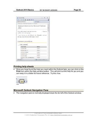 Outlook 2010 Basics Page 20
Printing help sheets
Once you have found the help you need within the Outlook help, you can click on the
Print icon within the Help window toolbar. This will print out the help for you and you
can keep it in a folder for future reference. Try this now.
Microsoft Outlook Navigation Pane
The navigation pane is normally displayed down the far left of the Outlook window.
FOR USE AT THE LICENSED SITE(S) ONLY
2010 Cheltenham Courseware Pty. Ltd. www.cheltenhamcourseware.com.au
BY M.DAWY.ASWAN
 