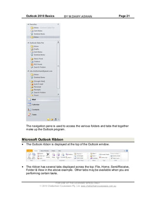 Outlook 2010 Basics Page 21
The navigation pane is used to access the various folders and tabs that together
make up the Outlook program.
Microsoft Outlook Ribbon
The Outlook ribbon is displayed at the top of the Outlook window.
The ribbon has several tabs displayed across the top: File, Home, Send/Receive,
Folder & View in the above example. Other tabs may be available when you are
performing certain tasks.
FOR USE AT THE LICENSED SITE(S) ONLY
2010 Cheltenham Courseware Pty. Ltd. www.cheltenhamcourseware.com.au
BY M.DAWY.ASWAN
 