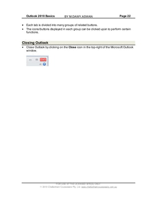Outlook 2010 Basics Page 22
Each tab is divided into many groups of related buttons.
The icons/buttons displayed in each group can be clicked upon to perform certain
functions.
Closing Outlook
Close Outlook by clicking on the Close icon in the top-right of the Microsoft Outlook
window.
FOR USE AT THE LICENSED SITE(S) ONLY
2010 Cheltenham Courseware Pty. Ltd. www.cheltenhamcourseware.com.au
BY M.DAWY.ASWAN
 