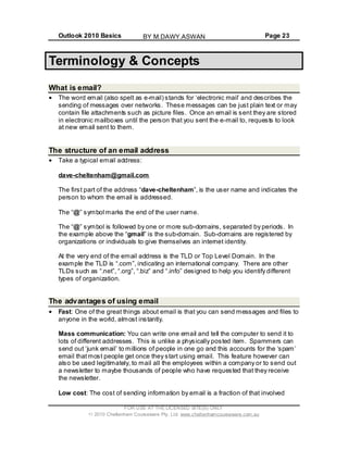 Outlook 2010 Basics Page 23
Terminology & Concepts
What is email?
The word email (also spelt as e-mail) stands for ‘electronic mail’ and describes the
sending of messages over networks. These messages can be just plain text or may
contain file attachments such as picture files. Once an email is sent they are stored
in electronic mailboxes until the person that you sent the e-mail to, requests to look
at new email sent to them.
The structure of an email address
Take a typical email address:
dave-cheltenham@gmail.com
The first part of the address “dave-cheltenham”, is the user name and indicates the
person to whom the email is addressed.
The “@” symbol marks the end of the user name.
The “@” symbol is followed by one or more sub-domains, separated by periods. In
the example above the “gmail” is the sub-domain. Sub-domains are registered by
organizations or individuals to give themselves an internet identity.
At the very end of the email address is the TLD or Top Level Domain. In the
example the TLD is “.com”, indicating an international company. There are other
TLDs such as “.net”, “.org”, “.biz” and “.info” designed to help you identify different
types of organization.
The advantages of using email
Fast: One of the great things about email is that you can send messages and files to
anyone in the world, almost instantly.
Mass communication: You can write one email and tell the computer to send it to
lots of different addresses. This is unlike a physically posted item. Spammers can
send out ‘junk email’ to millions of people in one go and this accounts for the ‘spam’
email thatmost people get once they start using email. This feature however can
also be used legitimately, to mail all the employees within a company or to send out
a newsletter to maybe thousands of people who have requested that they receive
the newsletter.
Low cost: The cost of sending information by email is a fraction of that involved
FOR USE AT THE LICENSED SITE(S) ONLY
2010 Cheltenham Courseware Pty. Ltd. www.cheltenhamcourseware.com.au
BY M.DAWY.ASWAN
 