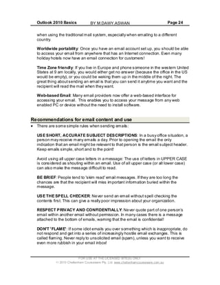 Outlook 2010 Basics Page 24
when using the traditional mail system, especially when emailing to a different
country.
Worldwide portability: Once you have an email account set up, you should be able
to access your email from anywhere that has an Internet connection. Even many
holiday hotels now have an email connection for customers!
Time Zone friendly: If you live in Europe and phone someone in the western United
States at 9 am locally, you would either get no answer (because the office in the US
would be empty), or you could be waking them up in the middle of the night. The
great thing aboutsending an email is that you can send it anytime you want and the
recipient will read the mail when they want.
Web-based Email: Many email providers now offer a web-based interface for
accessing your email. This enables you to access your message from any web
enabled PC or device without the need to install software.
Recommendations for email content and use
There are some simple rules when sending emails:
USE SHORT, ACCURATE SUBJECT DESCRIPTIONS: In a busy office situation, a
person may receive many emails a day. Prior to opening the email the only
indication that an email might be relevant to that person is the email subject header.
Keep emails simple, short and to the point!
Avoid using all upper case letters in a message: The use of letters in UPPER CASE
is considered as shouting within an email. Use of all upper case (or all lower case)
can also make the message difficult to read.
BE BRIEF: People tend to 'skim read' email messages. If they are too long the
chances are that the recipient will miss important information buried within the
message.
USE THE SPELL CHECKER: Never send an email without spell checking the
contents first. This can give a really poor impression about your organization.
RESPECT PRIVACY AND CONFIDENTIALLY: Never quote part of one person’s
email within another email without permission. In many cases there is a message
attached to the bottom of emails, warning that the email is confidential!
DON'T 'FLAME': If some idiot emails you over something which is inappropriate, do
not respond and get into a series of increasingly hostile email exchanges. This is
called flaming. Never reply to unsolicited email (spam), unless you want to receive
even more rubbish in your email inbox!
FOR USE AT THE LICENSED SITE(S) ONLY
2010 Cheltenham Courseware Pty. Ltd. www.cheltenhamcourseware.com.au
BY M.DAWY.ASWAN
 