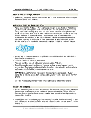 Outlook 2010 Basics Page 25
FOR USE AT THE LICENSED SITE(S) ONLY
2010 Cheltenham Courseware Pty. Ltd. www.cheltenhamcourseware.com.au
SMS (Short Message Service)
Commonly known as ‘texting’. SMS allows you to send and receive text messages
between mobile (cell) phones.
Voice over Internet Protocol (VoIP)
Voice over Internet Protocol, (VoIP pronounced voyp), is a technology that allows
you to talk with other people via the Internet. You can talk for free to other people
using VoIP on their computers. You can even make calls to real telephones at a
much cheaper rate than normal. This system is ideal when you need to make a lot
of long distance or international calls. You can use VoIP by just installing a
microphone and headset, or you can purchase a special VoIP compatible phone,
which will normally plug into one of the USB sockets on your computer. A well-
known VoIP product supplier is Skype, who produce a range of excellent phones.
Allows you to make inexpensive long-distance and international calls compared to
traditional phone systems.
You can search for contacts, worldwide.
You can combine speech with video when you use a Webcam.
Portable, people can contact you on the move as long as you have an Internet
connection. This is especially useful when travelling internationally, as international
calls using mobile (cell) phones are very expensive.
WARNING: A VoIP phone is not suitable for making emergency calls. If your
computer or internet connection is unavailable you may not be able to use the VoIP
phone.
Also the voice quality may be worse compared to using a traditional phone.
Instant messaging
Instantmessaging (IM) provides a mechanism for real-time communication between
two or more people sending text messages via their computers. This is different
from sending an email which once sent may be read sometime later by the person
you sent the email to.
Some types of instant messaging software lets you speak rather than having to type
your messages. You can use your web cam so that you can see the person you are
talking to.
BY M.DAWY.ASWAN
 