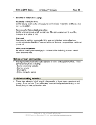 Outlook 2010 Basics Page 26
FOR USE AT THE LICENSED SITE(S) ONLY
2010 Cheltenham Courseware Pty. Ltd. www.cheltenhamcourseware.com.au
Benefits of Instant Messaging:
Real-time communication:
you to communicate in real time and have a two
g a email, you can see if the person you want to send the
essage to is online or not.
calls, IM is very cost effective, especially when
ombined with the flexibility of use and additional features compared to a traditional
ending text message you can attach files including pictures, sound,
ideo and other files.
Unlike leaving an email, IM allows
way conversation.
Knowing whether contacts are online:
Unlike when sendin
m
Low cost:
Compared to tradition phone
c
phone call.
Ability to transfer files:
As well as s
v
Online (virtual) communities
It is important to understanding the concept of online (virtual) communities. These
can take many forms including:
- Social networking websites
- Internet forums
- Chat rooms
- Online computer games
Social networking websites
These sites allow you to link up with other people, to share news, experience and
eunited’ are specifically designed to let you find
t with.
gossip. Some such as ‘Friends R
friends that you have lost contac
BY M.DAWY.ASWAN
 