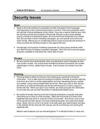 Outlook 2010 Basics Page 29
Security Issues
Spam
Spam is the bulk sending of unsolicited and often fraudulent email messages,
normally trying to sell a commercial product or service. There are companies which
will sell lists of email addresses by the million. If you are a regular Internet user, then
the chances are that the providers of these lists will pick up your email address
(using a variety of sneaky techniques). As more and more companies buy in these
lists and use them in their marketing campaigns, you will receive more and more
spam emails, offering you an increasingly bizarre range of products and services! In
many countries the sending ofspam is now against the law!
Increasingly unscrupulous marketing companies are using popup windows within
your Web browser to display unwanted messages. There are now many anti-popup
programs available to help block this newer type of spam.
Viruses
Be very careful about opening files which are attached to email messages as they
may contain viruses. You should know that Microsoft Word documents can contain
special types of virus, called macro viruses. Even pictures can contain virus like
code.
Phishing
Phishing refers to efforts to trick you into revealing your personal or financial
information. This is often done by sending out millions of emails at random claiming
to be from your bank or similar organizations and then requesting that you update
your details, using a link provided within the email. When you click on this link you
are taken to a web site that looks just like the real thing but is in fact a copy of a
banks web site. When you type in your details, you have just given the information
to criminals who will use that information in identity theft related crime.
Be careful of emails claiming to be from financial institutions or popular web sites
instructing you to click on a link and login. Often the link points to a clone of the
legitimate web site which is under the control of criminals. Should you click on the
link & log into the fake site you will have inadvertently given your password details
away. Never click on a link in an email, to be safe open your web browser and type
in the address for the web site, this way you can be sure that you are viewing the
legitimate site.
Modern web browsers such as Internet Explorer 7+ or Mozilla Firefox 2+ have anti-
FOR USE AT THE LICENSED SITE(S) ONLY
2010 Cheltenham Courseware Pty. Ltd. www.cheltenhamcourseware.com.au
BY M.DAWY.ASWAN
 