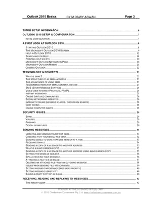 Outlook 2010 Basics Page 3
TUTOR SETUP INFORMATION.......................................................................................................... 6
OUTLOOK 2010 SETUP & CONFIGURATION .................................................................................... 7
INITIAL CONFIGURATION .....................................................................................................................7
A FIRST LOOK AT OUTLOOK 2010................................................................................................... 8
STARTING OUTLOOK 2010.................................................................................................................8
THE MICROSOFT OUTLOOK 2010 SCREEN............................................................................................9
HELP IN OUTLOOK 2010.................................................................................................................. 12
SEARCHING FOR HELP..................................................................................................................... 18
PRINTING HELP SHEETS ................................................................................................................... 20
MICROSOFT OUTLOOK NAVIGAT ION PANE........................................................................................... 20
MICROSOFT OUTLOOK RIBBON ......................................................................................................... 21
CLOSING OUTLOOK ......................................................................................................................... 22
TERMINOLOGY & CONCEPTS ........................................................................................................ 23
WHAT IS EMAIL? ............................................................................................................................. 23
THE STRUCTURE OF AN EMAIL ADDRESS ............................................................................................. 23
THE ADVANTAGES OF USING EMAIL..................................................................................................... 23
RECOMMENDATIONS FOR EMAIL CONTENT AND USE .............................................................................. 24
SMS (SHORTMESSAGE SERVICE) .................................................................................................... 25
VOICE OVER INTERNET PROTOCOL (VOIP).......................................................................................... 25
INSTANT MESSAGING ....................................................................................................................... 25
ONLINE (VIRTUAL) COMMUNITIES ....................................................................................................... 26
SOCIAL NETWORKING WEBSITES........................................................................................................ 26
INTERNET FORUMS (MESSAGE BOARDS / DISCUSSION BOARDS)............................................................... 28
CHAT ROOMS ................................................................................................................................. 28
ONLINE COMPUTER GAMES ............................................................................................................... 28
SECURITY ISSUES.......................................................................................................................... 29
SPAM............................................................................................................................................ 29
VIRUSES........................................................................................................................................ 29
PHISHING ...................................................................................................................................... 29
DIGITAL SIGNATURES....................................................................................................................... 30
SENDING MESSAGES..................................................................................................................... 31
CREATING AND SENDING YOUR FIRST EMAIL......................................................................................... 31
CHECKING THAT YOUR EMAIL WAS SENT.............................................................................................. 32
SENDING EMAILS TO MORE THAN ONE PERSON AT A TIME ....................................................................... 33
RECEIVING EMAILS .......................................................................................................................... 34
SENDING A COPY OF A MESSAGE TO ANOTHER ADDRESS........................................................................ 35
WHAT IS A BLIND CARBON COPY?....................................................................................................... 35
SENDING A COPY OF A MESSAGE TO ANOTHER ADDRESS USING BLIND CARBON COPY ................................. 35
SETTING THE MESSAGE SUBJECT ....................................................................................................... 36
SPELL CHECKING YOUR MESSAGE...................................................................................................... 36
ATTACHING A FILE TO A MESSAGE ...................................................................................................... 37
DELETING AN ATTACHED FILE FROM AN OUTGOING MESSAGE.................................................................. 38
ISSUES WHEN SENDING FILE ATTACHMENTS......................................................................................... 39
SETTING MESSAGE IMPORTANCE (MESSAGE PRIORITY).......................................................................... 40
SETTING MESSAGE SENSITIVITY......................................................................................................... 40
SAVING A DRAFT COPY OF AN E-MAIL .................................................................................................. 40
RECEIVING, READING AND REPLYING TO MESSAGES................................................................. 42
THE INBOX FOLDER ......................................................................................................................... 42
FOR USE AT THE LICENSED SITE(S) ONLY
2010 Cheltenham Courseware Pty. Ltd. www.cheltenhamcourseware.com.au
BY M.DAWY.ASWAN
 