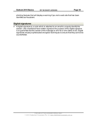 Outlook 2010 Basics Page 30
phishing features that will display a warning if you visit a web site that has been
identified as fraudulent.
Digital signatures
A digital signature is a code which is attached to an email to uniquely identify the
sender. Like a traditional hand written signature the purpose of the digital signature
is to guarantee that the sender of the message is who he or she claims to be. Digital
signatures employ sophisticated encryption techniques to ensure that they cannot be
counterfeited.
FOR USE AT THE LICENSED SITE(S) ONLY
2010 Cheltenham Courseware Pty. Ltd. www.cheltenhamcourseware.com.au
BY M.DAWY.ASWAN
 