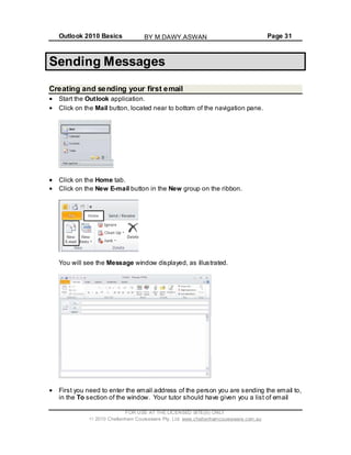 Outlook 2010 Basics Page 31
Sending Messages
Creating and sending your first email
Start the Outlook application.
Click on the Mail button, located near to bottom of the navigation pane.
Click on the Home tab.
Click on the New E-mail button in the New group on the ribbon.
You will see the Message window displayed, as illustrated.
First you need to enter the email address of the person you are sending the email to,
in the To section of the window. Your tutor should have given you a list of email
FOR USE AT THE LICENSED SITE(S) ONLY
2010 Cheltenham Courseware Pty. Ltd. www.cheltenhamcourseware.com.au
BY M.DAWY.ASWAN
 