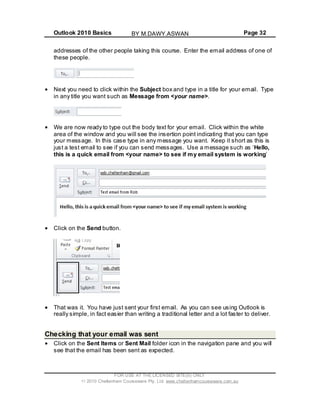 Outlook 2010 Basics Page 32
addresses of the other people taking this course. Enter the email address of one of
these people.
Next you need to click within the Subject box and type in a title for your email. Type
in any title you want such as Message from <your name>.
We are now ready to type out the body text for your email. Click within the white
area of the window and you will see the insertion point indicating that you can type
your message. In this case type in any message you want. Keep it short as this is
just a test email to see if you can send messages. Use a message such as ‘Hello,
this is a quick email from <your name> to see if my email system is working’
Click on the Send button.
That was it. You have just sent your first email. As you can see using Outlook is
really simple, in fact easier than writing a traditional letter and a lot faster to deliver.
Checking that your email was sent
Click on the Sent Items or Sent Mail folder icon in the navigation pane and you will
see that the email has been sent as expected.
FOR USE AT THE LICENSED SITE(S) ONLY
2010 Cheltenham Courseware Pty. Ltd. www.cheltenhamcourseware.com.au
BY M.DAWY.ASWAN
 