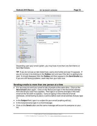 Outlook 2010 Basics Page 33
Depending upon your email system, you may have more than one Sent Items or
Sent Mail folders.
TIP: If you do not see an item listed here, wait a short while and see if it appears. If
you do not see it, try clicking on the Outbox icon and see if the item is waiting to be
sent. It should disappear from the Outbox and then appear in the Sent Emails box.
If you are still having problems, seek help from your tutor now.
Sending emails to more than one person at a time
It is very easy to send your email to lots of people at the same time. Click on the
New E-mail button again. Click on the To box and type in the first email address
from the list your tutor has supplied. Then type in a comma and type in the next
email on the list (with no spaces). Carry on typing in the entire list of email
addresses, remembering to place a comma before each email address that you type
in.
In the Subject field, type in a subject for your email (anything will do).
In the body text area type in a shortmessage.
Click on the Send button and the same message will be sent to everyone on your
list.
FOR USE AT THE LICENSED SITE(S) ONLY
2010 Cheltenham Courseware Pty. Ltd. www.cheltenhamcourseware.com.au
BY M.DAWY.ASWAN
 
