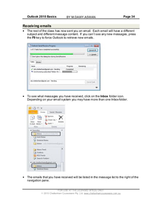 Outlook 2010 Basics Page 34
Receiving emails
The rest of the class has now sent you an email. Each email will have a different
subject and differentmessage content. If you can’t see any new messages, press
the F9 key to force Outlook to retrieve new emails.
To see what messages you have received, click on the Inbox folder icon.
Depending on your email system you may have more than one Inbox folder.
The emails that you have received will be listed in the message list to the right of the
navigation pane.
FOR USE AT THE LICENSED SITE(S) ONLY
2010 Cheltenham Courseware Pty. Ltd. www.cheltenhamcourseware.com.au
BY M.DAWY.ASWAN
 