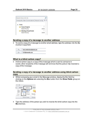Outlook 2010 Basics Page 35
Sending a copy of a message to another address
To send a copy of a message to another email address, type the address into the Cc
(Carbon Copy) field.
What is a blind carbon copy?
A blind carbon copy is a copy of the message which is sent to someone in
secret, other recipients of the message will not know that the person has received a
copy of the message.
Sending a copy of a message to another address using blind carbon
copy
Whilst composing your email in the Message window, display the Bcc field by
clicking on the Options tab selecting the Bcc button from the Show Fields group on
the ribbon.
Type the address of the person you wish to receive the blind carbon copy into the
Bcc text box.
FOR USE AT THE LICENSED SITE(S) ONLY
2010 Cheltenham Courseware Pty. Ltd. www.cheltenhamcourseware.com.au
BY M.DAWY.ASWAN
 