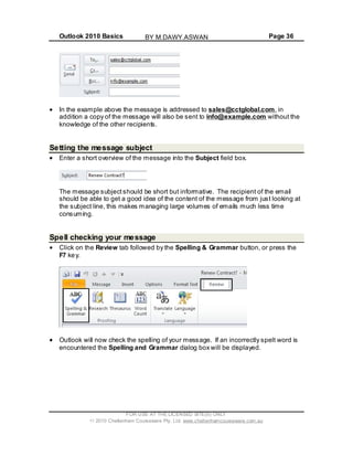 Outlook 2010 Basics Page 36
In the example above the message is addressed to sales@cctglobal.com, in
addition a copy of the message will also be sent to info@example.com without the
knowledge of the other recipients.
Setting the message subject
Enter a short overview of the message into the Subject field box.
The message subjectshould be short but informative. The recipient of the email
should be able to get a good idea of the content of the message from just looking at
the subject line, this makes managing large volumes of emails much less time
consuming.
Spell checking your message
Click on the Review tab followed by the Spelling & Grammar button, or press the
F7 key.
Outlook will now check the spelling of your message. If an incorrectly spelt word is
encountered the Spelling and Grammar dialog box will be displayed.
FOR USE AT THE LICENSED SITE(S) ONLY
2010 Cheltenham Courseware Pty. Ltd. www.cheltenhamcourseware.com.au
BY M.DAWY.ASWAN
 
