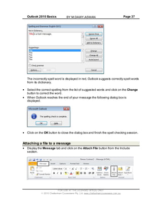 Outlook 2010 Basics Page 37
The incorrectly spelt word is displayed in red, Outlook suggests correctly spelt words
from its dictionary.
Select the correct spelling from the list of suggested words and click on the Change
button to correct the word.
When Outlook reaches the end of your message the following dialog box is
displayed.
Click on the OK button to close the dialog box and finish the spell checking session.
Attaching a file to a message
Display the Message tab and click on the Attach File button from the Include
section.
FOR USE AT THE LICENSED SITE(S) ONLY
2010 Cheltenham Courseware Pty. Ltd. www.cheltenhamcourseware.com.au
BY M.DAWY.ASWAN
 