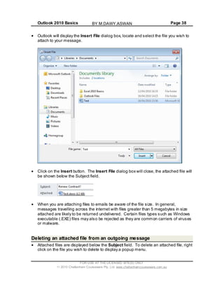 Outlook 2010 Basics Page 38
Outlook will display the Insert File dialog box, locate and select the file you wish to
attach to your message.
Click on the Insert button. The Insert File dialog box will close, the attached file will
be shown below the Subject field.
When you are attaching files to emails be aware of the file size. In general,
messages travelling across the internet with files greater than 5 megabytes in size
attached are likely to be returned undelivered. Certain files types such as Windows
executable (.EXE) files may also be rejected as they are common carriers of viruses
or malware.
Deleting an attached file from an outgoing message
Attached files are displayed below the Subject field. To delete an attached file, right
click on the file you wish to delete to display a popup menu.
FOR USE AT THE LICENSED SITE(S) ONLY
2010 Cheltenham Courseware Pty. Ltd. www.cheltenhamcourseware.com.au
BY M.DAWY.ASWAN
 
