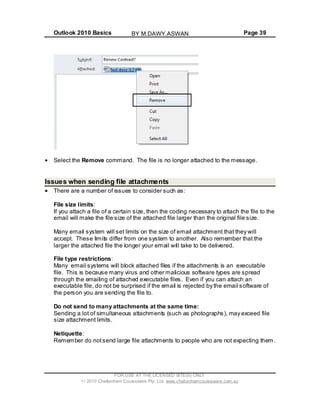 Outlook 2010 Basics Page 39
Select the Remove command. The file is no longer attached to the message.
Issues when sending file attachments
There are a number of issues to consider such as:
File size limits:
If you attach a file of a certain size, then the coding necessary to attach the file to the
email will make the file size of the attached file larger than the original file size.
Many email system will set limits on the size of email attachment that they will
accept. These limits differ from one system to another. Also remember that the
larger the attached file the longer your email will take to be delivered.
File type restrictions:
Many email systems will block attached files if the attachments is an executable
file. This is because many virus and other malicious software types are spread
through the emailing of attached executable files. Even if you can attach an
executable file, do not be surprised if the email is rejected by the email software of
the person you are sending the file to.
Do not send to many attachments at the same time:
Sending a lot of simultaneous attachments (such as photographs), may exceed file
size attachment limits.
Netiquette:
Remember do notsend large file attachments to people who are not expecting them.
FOR USE AT THE LICENSED SITE(S) ONLY
2010 Cheltenham Courseware Pty. Ltd. www.cheltenhamcourseware.com.au
BY M.DAWY.ASWAN
 