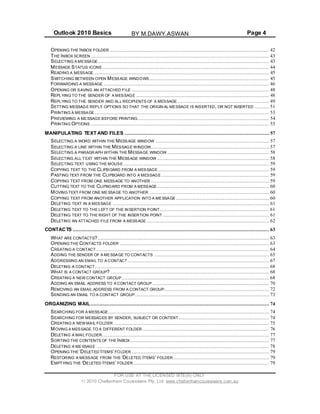 Outlook 2010 Basics Page 4
OPENING THE INBOX FOLDER ............................................................................................................ 42
THE INBOX SCREEN......................................................................................................................... 43
SELECTING A MESSAGE.................................................................................................................... 43
MESSAGE STATUS ICONS ................................................................................................................. 44
READING A MESSAGE....................................................................................................................... 45
SWITCHING BETWEEN OPEN MESSAGE WINDOWS ................................................................................. 45
FORWARDING A MESSAGE ................................................................................................................ 46
OPENING OR SAVING AN ATTACHED FILE ............................................................................................. 48
REPLYING TO THE SENDER OF A MESSAGE .......................................................................................... 48
REPLYING TO THE SENDER AND ALL RECIPIENTS OF A MESSAGE .............................................................. 49
SETTING MESSAGE REPLY OPTIONS SO THAT THE ORIGIN AL MESSAGE IS INSERTED, OR NOT INSERTED .......... 51
PRINTING A MESSAGE ...................................................................................................................... 53
PREVIEWING A MESSAGE BEFORE PRINTING......................................................................................... 54
PRINTING OPTIONS ......................................................................................................................... 55
MANIPULATING TEXT AND FILES .................................................................................................. 57
SELECTING A WORD WITHIN THE MESSAGE WINDOW ............................................................................. 57
SELECTING A LINE WITHIN THE MESSAGE WINDOW................................................................................ 57
SELECTING A PARAGRAPH WITHIN THE MESSAGE WINDOW ..................................................................... 58
SELECTING ALL TEXT WITHIN THE MESSAGE WINDOW ............................................................................ 58
SELECTING TEXT USING THE MOUSE................................................................................................... 59
COPYING TEXT TO THE CLIPBOARD FROM A MESSAGE ........................................................................... 59
PASTING TEXT FROM THE CLIPBOARD INTO A MESSAGE ......................................................................... 59
COPYING TEXT FROM ONE MESSAGE TO ANOTHER ................................................................................ 59
CUTTING TEXT TO THE CLIPBOARD FROM A MESSAGE............................................................................ 60
MOVING TEXT FROM ONE MESSAGE TO ANOTHER ................................................................................. 60
COPYING TEXT FROM ANOTHER APPLICATION INTO A MESSAGE ............................................................... 60
DELETING TEXT IN A MESSAGE .......................................................................................................... 61
DELETING TEXT TO THE LEFT OF THE INSERTION POINT.......................................................................... 61
DELETING TEXT TO THE RIGHT OF THE INSERTION POINT ........................................................................ 61
DELETING AN ATTACHED FILE FROM A MESSAGE ................................................................................... 62
CONTACTS ..................................................................................................................................... 63
WHAT ARE CONTACTS? .................................................................................................................... 63
OPENING THE CONTACTS FOLDER ..................................................................................................... 63
CREATING A CONTACT ..................................................................................................................... 64
ADDING THE SENDER OF A MESSAGE TO CONTACTS .............................................................................. 65
ADDRESSING AN EMAIL TO A CONTACT................................................................................................ 67
DELETING A CONTACT...................................................................................................................... 68
WHAT IS A CONTACT GROUP? ........................................................................................................... 68
CREATING A NEW CONTACT GROUP.................................................................................................... 68
ADDING AN EMAIL ADDRESS TO A CONTACT GROUP ............................................................................... 70
REMOVING AN EMAIL ADDRESS FROM A CONTACT GROUP....................................................................... 72
SENDING AN EMAIL TO A CONTACT GROUP........................................................................................... 73
ORGANIZING MAIL......................................................................................................................... 74
SEARCHING FOR A MESSAGE............................................................................................................. 74
SEARCHING FOR MESSAGES BY SENDER, SUBJECT OR CONTENT ............................................................. 74
CREATING A NEW MAIL FOLDER ......................................................................................................... 75
MOVING A MESSAGE TO A DIFFERENT FOLDER...................................................................................... 76
DELETING A MAIL FOLDER................................................................................................................. 77
SORTING THE CONTENTS OF THE INBOX .............................................................................................. 77
DELETING A MESSAGE ..................................................................................................................... 78
OPENING THE ‘DELETED ITEMS’ FOLDER ............................................................................................. 79
RESTORING A MESSAGE FROM THE ‘DELETED ITEMS’ FOLDER ................................................................. 79
EMPTYING THE ‘DELETED ITEMS’ FOLDER ............................................................................................ 79
FOR USE AT THE LICENSED SITE(S) ONLY
2010 Cheltenham Courseware Pty. Ltd. www.cheltenhamcourseware.com.au
BY M.DAWY.ASWAN
 