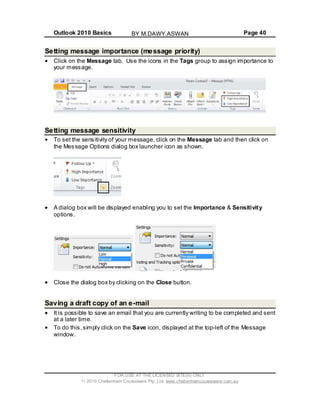 Outlook 2010 Basics Page 40
Setting message importance (message priority)
Click on the Message tab. Use the icons in the Tags group to assign importance to
your message.
Setting message sensitivity
To set the sensitivity of your message, click on the Message tab and then click on
the Message Options dialog box launcher icon as shown.
A dialog box will be displayed enabling you to set the Importance & Sensitivity
options.
Close the dialog box by clicking on the Close button.
Saving a draft copy of an e-mail
It is possible to save an email that you are currently writing to be completed and sent
at a later time.
To do this,simply click on the Save icon, displayed at the top-left of the Message
window.
FOR USE AT THE LICENSED SITE(S) ONLY
2010 Cheltenham Courseware Pty. Ltd. www.cheltenhamcourseware.com.au
BY M.DAWY.ASWAN
 