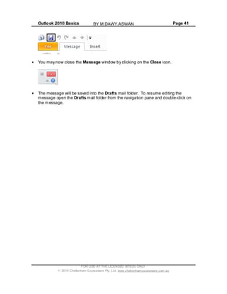 Outlook 2010 Basics Page 41
You may now close the Message window by clicking on the Close icon.
The message will be saved into the Drafts mail folder. To resume editing the
message open the Drafts mail folder from the navigation pane and double-click on
the message.
FOR USE AT THE LICENSED SITE(S) ONLY
2010 Cheltenham Courseware Pty. Ltd. www.cheltenhamcourseware.com.au
BY M.DAWY.ASWAN
 