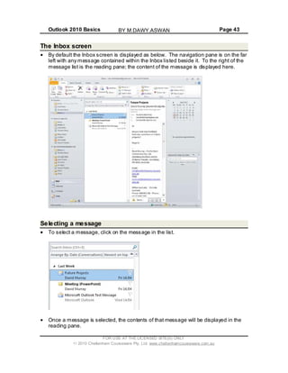 Outlook 2010 Basics Page 43
The Inbox screen
By default the Inbox screen is displayed as below. The navigation pane is on the far
left with any message contained within the Inbox listed beside it. To the right of the
message list is the reading pane; the content of the message is displayed here.
Selecting a message
To select a message, click on the message in the list.
Once a message is selected, the contents of that message will be displayed in the
reading pane.
FOR USE AT THE LICENSED SITE(S) ONLY
2010 Cheltenham Courseware Pty. Ltd. www.cheltenhamcourseware.com.au
BY M.DAWY.ASWAN
 