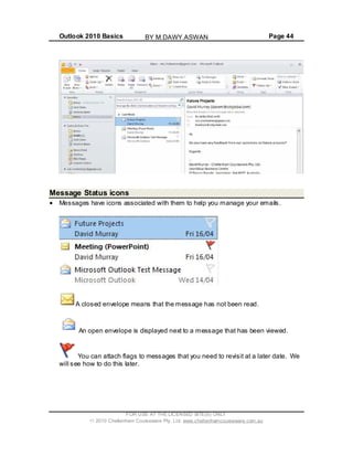 Outlook 2010 Basics Page 44
Message Status icons
Messages have icons associated with them to help you manage your emails.
A closed envelope means that the message has not been read.
An open envelope is displayed next to a message that has been viewed.
You can attach flags to messages that you need to revisit at a later date. We
will see how to do this later.
FOR USE AT THE LICENSED SITE(S) ONLY
2010 Cheltenham Courseware Pty. Ltd. www.cheltenhamcourseware.com.au
BY M.DAWY.ASWAN
 