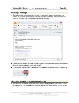 Outlook 2010 Basics Page 45
Reading a message
Sometimes it is more convenient to view a message in a separate window; this
allows you to have multiple messages on view simultaneously. To do this double
click on the message, a new message window will open.
The message window displays the message text along with the headers which show
who the message was from and the subject.
To close the message window click on the Close icon in the top right of the window.
Switching between open Message windows
Double click on three messages to open them in their own Message window. Point
at the Outlook icon displayed on the Windows Taskbar at the bottom of your screen.
FOR USE AT THE LICENSED SITE(S) ONLY
2010 Cheltenham Courseware Pty. Ltd. www.cheltenhamcourseware.com.au
BY M.DAWY.ASWAN
 