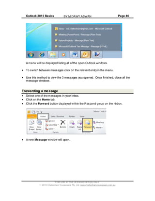 Outlook 2010 Basics Page 46
A menu will be displayed listing all of the open Outlook windows.
To switch between messages click on the relevant entry in the menu.
Use this method to view the 3 messages you opened. Once finished, close all the
message windows.
Forwarding a message
Select one of the messages in your inbox.
Click on the Home tab.
Click the Forward button displayed within the Respond group on the ribbon.
A new Message window will open.
FOR USE AT THE LICENSED SITE(S) ONLY
2010 Cheltenham Courseware Pty. Ltd. www.cheltenhamcourseware.com.au
BY M.DAWY.ASWAN
 