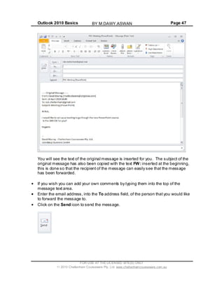 Outlook 2010 Basics Page 47
You will see the text of the original message is inserted for you. The subject of the
original message has also been copied with the text FW: inserted at the beginning,
this is done so that the recipient of the message can easily see that the message
has been forwarded.
If you wish you can add your own comments by typing them into the top of the
message text area.
Enter the email address, into the To address field, of the person that you would like
to forward the message to.
Click on the Send icon to send the message.
FOR USE AT THE LICENSED SITE(S) ONLY
2010 Cheltenham Courseware Pty. Ltd. www.cheltenhamcourseware.com.au
BY M.DAWY.ASWAN
 