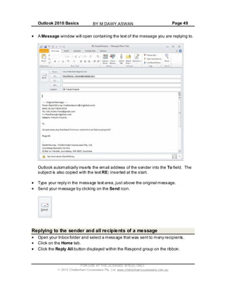 Outlook 2010 Basics Page 49
A Message window will open containing the text of the message you are replying to.
Outlook automatically inserts the email address of the sender into the To field. The
subject is also copied with the text RE: inserted at the start.
Type your reply in the message text area, just above the original message.
Send your message by clicking on the Send icon.
Replying to the sender and all recipients of a message
Open your Inbox folder and select a message that was sent to many recipients.
Click on the Home tab.
Click the Reply All button displayed within the Respond group on the ribbon.
FOR USE AT THE LICENSED SITE(S) ONLY
2010 Cheltenham Courseware Pty. Ltd. www.cheltenhamcourseware.com.au
BY M.DAWY.ASWAN
 