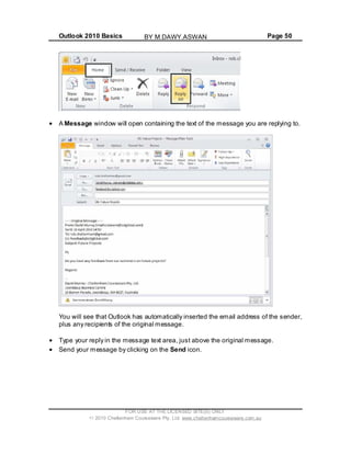 Outlook 2010 Basics Page 50
A Message window will open containing the text of the message you are replying to.
You will see that Outlook has automatically inserted the email address of the sender,
plus any recipients of the original message.
Type your reply in the message text area, just above the original message.
Send your message by clicking on the Send icon.
FOR USE AT THE LICENSED SITE(S) ONLY
2010 Cheltenham Courseware Pty. Ltd. www.cheltenhamcourseware.com.au
BY M.DAWY.ASWAN
 