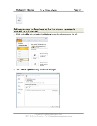 Outlook 2010 Basics Page 51
Setting message reply options so that the original message is
inserted, or not inserted
Click on the File tab and select the Options button from the menu on the left.
The Outlook Options dialog box will be displayed.
FOR USE AT THE LICENSED SITE(S) ONLY
2010 Cheltenham Courseware Pty. Ltd. www.cheltenhamcourseware.com.au
BY M.DAWY.ASWAN
 