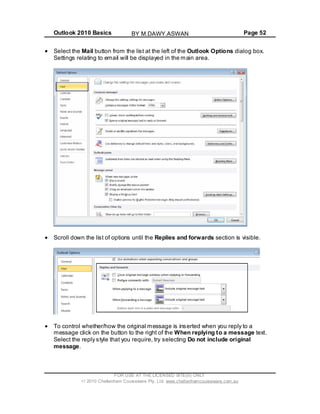 Outlook 2010 Basics Page 52
Select the Mail button from the list at the left of the Outlook Options dialog box.
Settings relating to email will be displayed in the main area.
Scroll down the list of options until the Replies and forwards section is visible.
To control whether/how the original message is inserted when you reply to a
message click on the button to the right of the When replying to a message text.
Select the reply style that you require, try selecting Do not include original
message.
FOR USE AT THE LICENSED SITE(S) ONLY
2010 Cheltenham Courseware Pty. Ltd. www.cheltenhamcourseware.com.au
BY M.DAWY.ASWAN
 