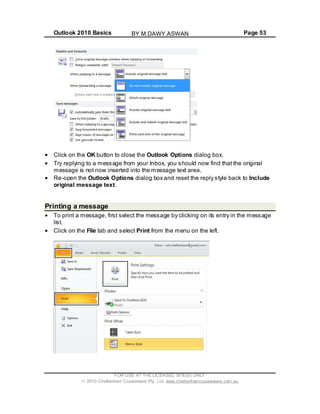 Outlook 2010 Basics Page 53
Click on the OK button to close the Outlook Options dialog box.
Try replying to a message from your Inbox, you should now find that the original
message is not now inserted into the message text area.
Re-open the Outlook Options dialog box and reset the reply style back to Include
original message text.
Printing a message
To print a message, first select the message by clicking on its entry in the message
list.
Click on the File tab and select Print from the menu on the left.
FOR USE AT THE LICENSED SITE(S) ONLY
2010 Cheltenham Courseware Pty. Ltd. www.cheltenhamcourseware.com.au
BY M.DAWY.ASWAN
 