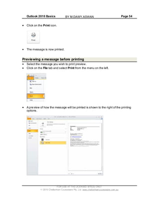 Outlook 2010 Basics Page 54
Click on the Print icon.
The message is now printed.
Previewing a message before printing
Select the message you wish to print preview.
Click on the File tab and select Print from the menu on the left.
A preview of how the message will be printed is shown to the right of the printing
options.
FOR USE AT THE LICENSED SITE(S) ONLY
2010 Cheltenham Courseware Pty. Ltd. www.cheltenhamcourseware.com.au
BY M.DAWY.ASWAN
 