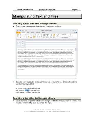 Outlook 2010 Basics Page 57
Manipulating Text and Files
Selecting a word within the Message window
Open a new message window & enter 3 paragraphs of text.
Select a word by double clicking on the word of your choice. Once selected the
word will be highlighted.
Selecting a line within the Message window
Move your mouse pointer into the left margin next to the line you want to select. The
mouse pointer will flip over to point to the right.
FOR USE AT THE LICENSED SITE(S) ONLY
2010 Cheltenham Courseware Pty. Ltd. www.cheltenhamcourseware.com.au
BY M.DAWY.ASWAN
 