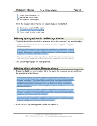 Outlook 2010 Basics Page 58
Click the mouse button, the line will be selected and highlighted.
Selecting a paragraph within the Message window
Triple-click the left mouse button anywhere within the paragraph you want to select.
The selected paragraph will be highlighted.
Selecting all text within the Message window
Press the Ctrl-A key combination. All of the text in the message text area will now
be selected and highlighted.
Click once on the message text to clear the selection.
FOR USE AT THE LICENSED SITE(S) ONLY
2010 Cheltenham Courseware Pty. Ltd. www.cheltenhamcourseware.com.au
BY M.DAWY.ASWAN
 
