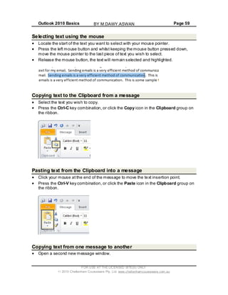 Outlook 2010 Basics Page 59
Selecting text using the mouse
Locate the start of the text you want to select with your mouse pointer.
Press the left mouse button and whilst keeping the mouse button pressed down,
move the mouse pointer to the last piece of text you wish to select.
Release the mouse button, the text will remain selected and highlighted.
Copying text to the Clipboard from a message
Select the text you wish to copy.
Press the Ctrl-C key combination, or click the Copy icon in the Clipboard group on
the ribbon.
Pasting text from the Clipboard into a message
Click your mouse at the end of the message to move the text insertion point.
Press the Ctrl-V key combination, or click the Paste icon in the Clipboard group on
the ribbon.
Copying text from one message to another
Open a second new message window.
FOR USE AT THE LICENSED SITE(S) ONLY
2010 Cheltenham Courseware Pty. Ltd. www.cheltenhamcourseware.com.au
BY M.DAWY.ASWAN
 