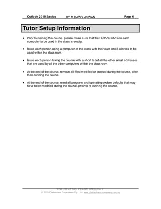 Outlook 2010 Basics Page 6
Tutor Setup Information
Prior to running this course, please make sure that the Outlook Inbox on each
computer to be used in the class is empty.
Issue each person using a computer in the class with their own email address to be
used within the classroom.
Issue each person taking the course with a short list of all the other email addresses
that are used by all the other computers within the classroom.
At the end of the course, remove all files modified or created during the course, prior
to re-running the course.
At the end of the course, reset all program and operating system defaults thatmay
have been modified during the course, prior to re-running the course.
FOR USE AT THE LICENSED SITE(S) ONLY
2010 Cheltenham Courseware Pty. Ltd. www.cheltenhamcourseware.com.au
BY M.DAWY.ASWAN
 