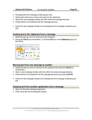 Outlook 2010 Basics Page 60
Re-display the first message containing your text.
Select some text of your choice and copy it to the clipboard.
Select the new message window and click within the message text area.
Paste text from the clipboard into the message text area.
Close the new message window and re-display the first message containing your
text.
Cutting text to the Clipboard from a message
Select the text you wish to cut/move to the clipboard.
Press the Ctrl-X key combination, or click the Cut icon in the Clipboard group on
the ribbon.
Moving text from one message to another
Select the text you wish to cut/move to the clipboard and press the Ctrl-X key
combination.
Open a new message window and click within the empty message text area.
Paste text from the clipboard into the message text area (by pressing Ctrl-V).
Close the new message window and re-display the first message containing your
text.
Copying text from another application into a message
Open the Windows Notepad application.
Enter some text into the Notepad window.
FOR USE AT THE LICENSED SITE(S) ONLY
2010 Cheltenham Courseware Pty. Ltd. www.cheltenhamcourseware.com.au
BY M.DAWY.ASWAN
 