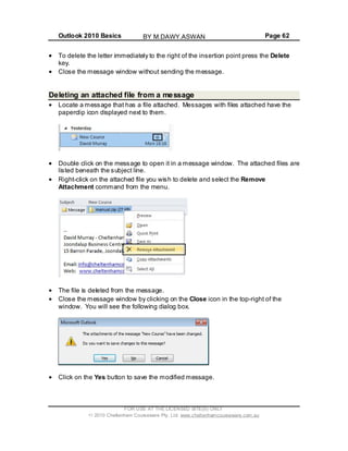 Outlook 2010 Basics Page 62
To delete the letter immediately to the right of the insertion point press the Delete
key.
Close the message window without sending the message.
Deleting an attached file from a message
Locate a message that has a file attached. Messages with files attached have the
paperclip icon displayed next to them.
Double click on the message to open it in a message window. The attached files are
listed beneath the subject line.
Right-click on the attached file you wish to delete and select the Remove
Attachment command from the menu.
The file is deleted from the message.
Close the message window by clicking on the Close icon in the top-right of the
window. You will see the following dialog box.
Click on the Yes button to save the modified message.
FOR USE AT THE LICENSED SITE(S) ONLY
2010 Cheltenham Courseware Pty. Ltd. www.cheltenhamcourseware.com.au
BY M.DAWY.ASWAN
 
