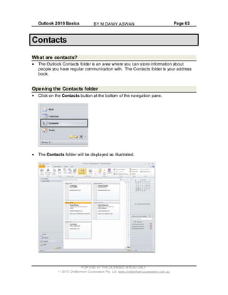 Outlook 2010 Basics Page 63
Contacts
What are contacts?
The Outlook Contacts folder is an area where you can store information about
people you have regular communication with. The Contacts folder is your address
book.
Opening the Contacts folder
Click on the Contacts button at the bottom of the navigation pane.
The Contacts folder will be displayed as illustrated.
FOR USE AT THE LICENSED SITE(S) ONLY
2010 Cheltenham Courseware Pty. Ltd. www.cheltenhamcourseware.com.au
BY M.DAWY.ASWAN
 