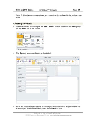 Outlook 2010 Basics Page 64
Note: At this stage you may not see any contact cards displayed in the main screen
area.
Creating a contact
Create a contact by clicking on the New Contact button, located in the New group
on the Home tab of the ribbon.
The Contact window will open as illustrated.
Fill in the fields using the details of one of your fellow students. In particular make
sure that you enter their email address into the E-mail box.
FOR USE AT THE LICENSED SITE(S) ONLY
2010 Cheltenham Courseware Pty. Ltd. www.cheltenhamcourseware.com.au
BY M.DAWY.ASWAN
 