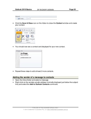 Outlook 2010 Basics Page 65
Click the Save & Close icon on the ribbon to close the Contact window and create
your contact.
You should now see a contact card displayed for your new contact.
Repeat these steps to add at least 2 more contacts.
Adding the sender of a message to contacts
Open the Inbox folder and select a message.
Right click on the senders emails address (normally displayed just below the subject
line) and select the Add to Outlook Contacts command.
FOR USE AT THE LICENSED SITE(S) ONLY
2010 Cheltenham Courseware Pty. Ltd. www.cheltenhamcourseware.com.au
BY M.DAWY.ASWAN
 