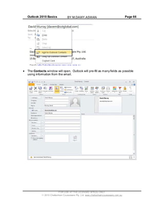 Outlook 2010 Basics Page 66
The Contacts window will open. Outlook will pre-fill as many fields as possible
using information from the email.
FOR USE AT THE LICENSED SITE(S) ONLY
2010 Cheltenham Courseware Pty. Ltd. www.cheltenhamcourseware.com.au
BY M.DAWY.ASWAN
 
