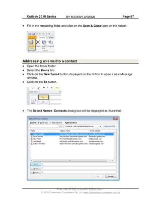 Outlook 2010 Basics Page 67
Fill in the remaining fields and click on the Save & Close icon on the ribbon.
Addressing an email to a contact
Open the Inbox folder.
Select the Home tab.
Click on the New E-mail button displayed on the ribbon to open a new Message
window.
Click on the To button.
The Select Names: Contacts dialog box will be displayed as illustrated.
FOR USE AT THE LICENSED SITE(S) ONLY
2010 Cheltenham Courseware Pty. Ltd. www.cheltenhamcourseware.com.au
BY M.DAWY.ASWAN
 